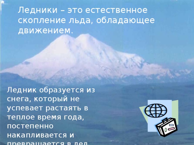 Ледники – это естественное скопление льда, обладающее движением. Ледник образуется из снега, который не успевает растаять в теплое время года, постепенно накапливается и превращается в лед. 