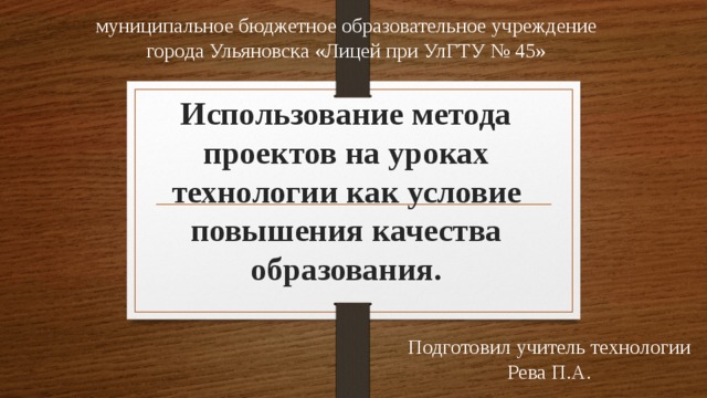 муниципальное бюджетное образовательное учреждение города Ульяновска «Лицей при УлГТУ № 45» Использование метода проектов на уроках технологии как условие повышения качества образования. Подготовил учитель технологии Рева П.А. 