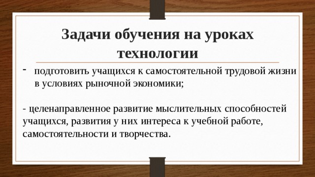 Задачи обучения на уроках технологии подготовить учащихся к самостоятельной трудовой жизни в условиях рыночной экономики; - целенаправленное развитие мыслительных способностей учащихся, развития у них интереса к учебной работе, самостоятельности и творчества. 