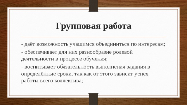 Групповая работа - даёт возможность учащимся объединиться по интересам; - обеспечивает для них разнообразие ролевой деятельности в процессе обучения; - воспитывает обязательность выполнения задания в определённые сроки, так как от этого зависит успех работы всего коллектива; 