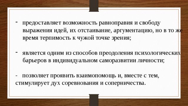 предоставляет возможность равноправия и свободу выражения идей, их отстаивание, аргументацию, но в то же время терпимость к чужой точке зрения; является одним из способов преодоления психологических барьеров в индивидуальном саморазвитии личности; - позволяет проявить взаимопомощь и, вместе с тем, стимулирует дух соревнования и соперничества. 