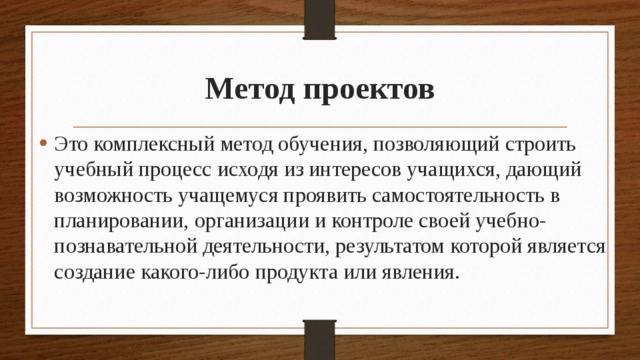 Метод проектов Это комплексный метод обучения, позволяющий строить учебный процесс исходя из интересов учащихся, дающий возможность учащемуся проявить самостоятельность в планировании, организации и контроле своей учебно-познавательной деятельности, результатом которой является создание какого-либо продукта или явления. 