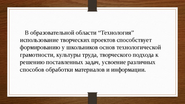  В образовательной области “Технология” использование творческих проектов способствует формированию у школьников основ технологической грамотности, культуры труда, творческого подхода к решению поставленных задач, усвоение различных способов обработки материалов и информации. 