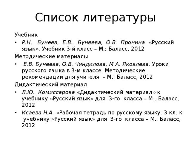 Список литературы Учебник Р.Н. Бунеев, Е.В. Бунеева, О.В. Пронина «Русский язык». Учебник 3-й класс – М.: Баласс, 2012 Методические материалы  Е.В. Бунеева, О.В. Чиндилова, М.А. Яковлева . Уроки русского языка в 3-м классе. Методические рекомендации для учителя. – М.: Баласс, 2012 Дидактический материал Л.Ю. Комиссарова «Дидактический материал» к учебнику «Русский язык» для 3-го класса – М.: Баласс, 2012 Исаева Н.А. «Рабочая тетрадь по русскому языку. 3 кл. к учебнику «Русский язык» для 3-го класса – М.: Баласс, 2012   