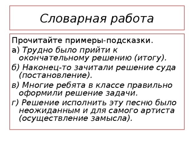 Словарная работа Прочитайте примеры-подсказки. а) Трудно было прийти к окончательному решению (итогу). б) Наконец-то зачитали решение суда (постановление). в) Многие ребята в классе правильно оформили решение задачи. г) Решение исполнить эту песню было неожиданным и для самого артиста (осуществление замысла). 2. В каких значениях может употребляться слово решение ? Прочитайте примеры-подсказки. а) Трудно было прийти к окончательному решению (итогу). б) Наконец-то зачитали решение суда (постановление). в) Многие ребята в классе правильно оформили решение задачи. г) Решение исполнить эту песню было неожиданным и для самого артиста (осуществление замысла). - Составьте и запишите предложение со словом решение.  