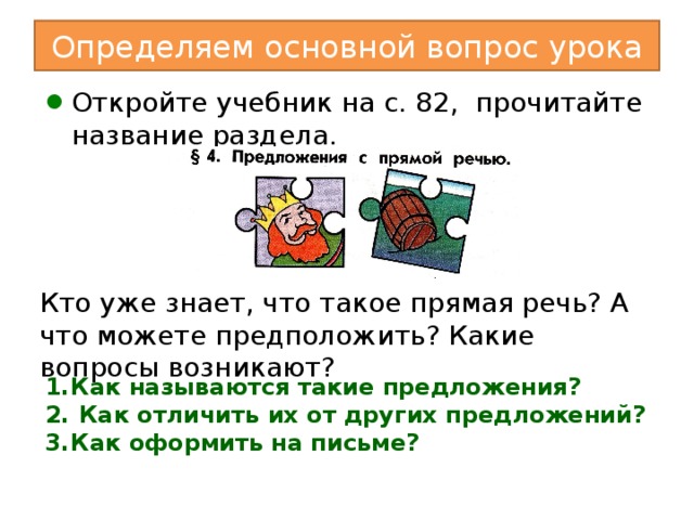 Определяем основной вопрос урока Откройте учебник на с. 82, прочитайте название раздела. Кто уже знает, что такое прямая речь? А что можете предположить? Какие вопросы возникают? II. Введение в раздел. - Откройте учебник на с. 82, прочитайте название раздела.  Кто уже знает, что такое прямая речь? А что можете предположить? III. Постановка проблемы. - Послушайте два предложения. Чем они различаются? Учитель произносит: 1) Я услышал, как мама сказала кому-то в коридоре, что тайное всегда становится явным. 2) Я услышал, как мама сказала кому-то в коридоре: «Тайное всегда становится явным». - Какое предложение точнее передаёт слова мамы? Почему? (Одно из этих предложений с прямой речью.) - Какие вопросы возникают? (1. Как называются такие предложения? 2. Как отличить их от других предложений? 3. Как оформить на письме?) Как называются такие предложения?  Как отличить их от других предложений? Как оформить на письме?  