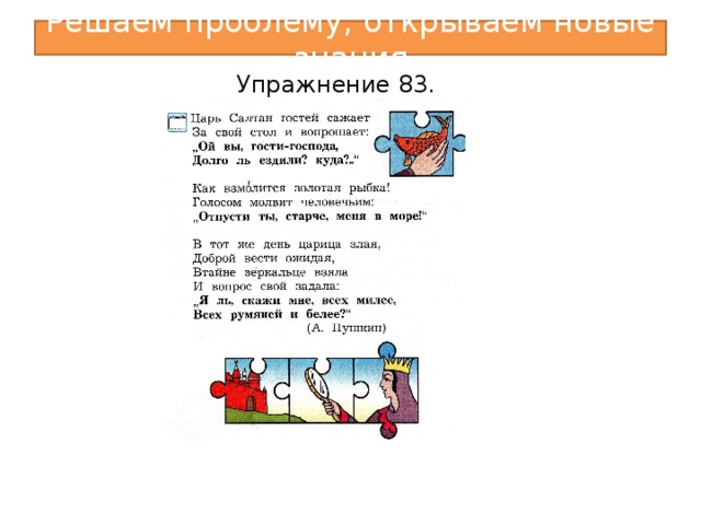 Решаем проблему, открываем новые знания Упражнение 83. VI. Решение проблемы.  1. Наблюдение по учебнику.  а) Упр. 83. - Кто автор этих стихотворных отрывков? - Определите по рисункам на пазлах, из каких сказок здесь строки. - Прочитайте первый отрывок. Кому принадлежат выделенные слова? Откуда это известно? (Затем дети читают остальные отрывки и отвечают на эти же вопросы.)  