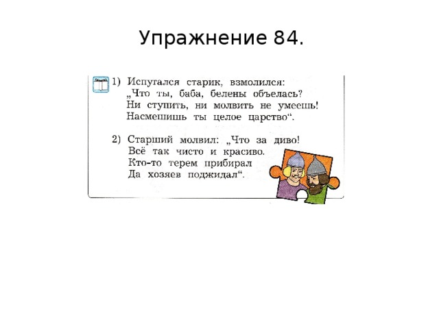 Упражнение 84. VI. Первичное закрепление. Упр. 84 выполняется по «шагам» в задании. Прочитайте предложения, взятые из сказок А.С. Пушкина. Определите, из каких они сказок. Найдите и прочитайте в каждом предложении слова автора и прямую речь. Между словами автора и прямой речью делайте паузу. Понаблюдайте, как прямая речь выделяется на письме.  