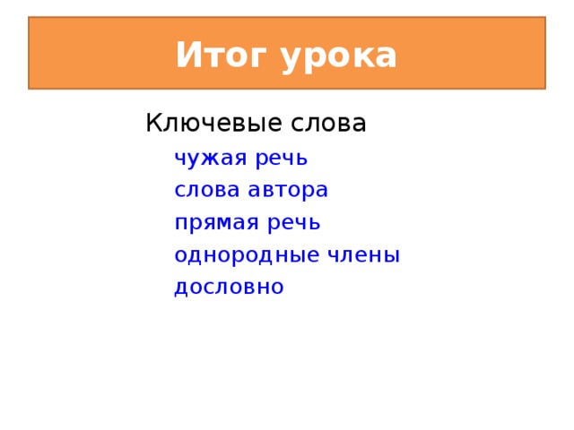 Итог урока Ключевые слова чужая речь слова автора прямая речь однородные члены дословно чужая речь слова автора прямая речь однородные члены дословно VII. Итог урока. - Прочитайте ключевые слова урока. Все ли они соответствуют теме урока? Чужая речь. Слова автора. Прямая речь. Однородные члены. Дословно.  