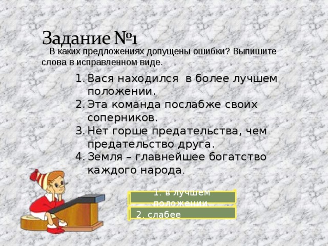  В каких предложениях допущены ошибки? Выпишите слова в исправленном виде. Вася находился в более лучшем положении. Эта команда послабже своих соперников. Нет горше предательства, чем предательство друга. Земля – главнейшее богатство каждого народа . 1. в лучшем положении  2. слабее 