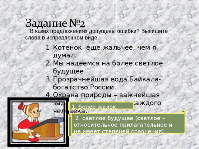  В каких предложениях допущены ошибки? Выпишите слова в исправленном виде. Котенок ещё жальчее, чем я думал. Мы надеемся на более светлое будущее. Прозрачнейшая вода Байкала- богатство России. Охрана природы – важнейшая задача государства и каждого человека. 1. более жалок  2. светлое будущее (светлое – относительное прилагательное и не имеет степеней сравнения) 