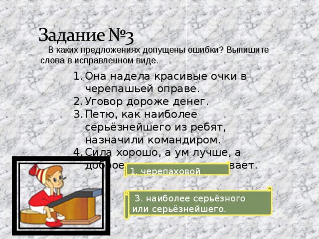  В каких предложениях допущены ошибки? Выпишите слова в исправленном виде. Она надела красивые очки в черепашьей оправе. Уговор дороже денег. Петю, как наиболее серьёзнейшего из ребят, назначили командиром. Сила хорошо, а ум лучше, а доброе сердце все покрывает. 1. черепаховой  3. наиболее серьёзного или серьёзнейшего. 