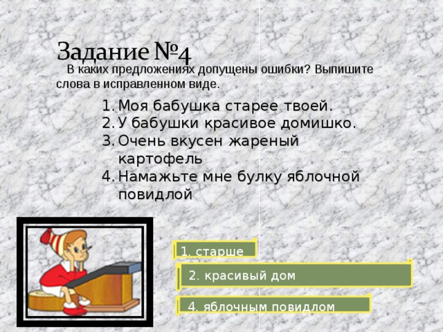  В каких предложениях допущены ошибки? Выпишите слова в исправленном виде. Моя бабушка старее твоей. У бабушки красивое домишко. Очень вкусен жареный картофель Намажьте мне булку яблочной повидлой 1. старше  2. красивый дом  4. яблочным повидлом 