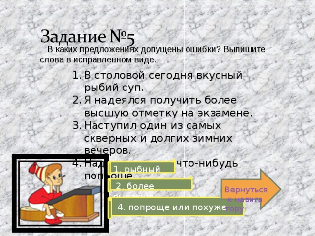  В каких предложениях допущены ошибки? Выпишите слова в исправленном виде. В столовой сегодня вкусный рыбий суп. Я надеялся получить более высшую отметку на экзамене. Наступил один из самых скверных и долгих зимних вечеров. Надень сегодня что-нибудь поплоше. 1. рыбный Вернуться к навигатору  2. более высокую  4. попроще или похуже 