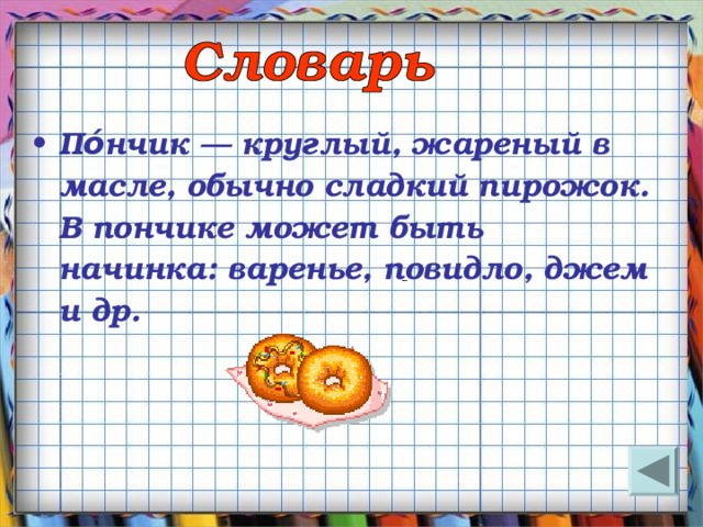 По́нчик — круглый, жареный в масле, обычно сладкий пирожок. В пончике может быть начинка: варенье, повидло, джем и др. 