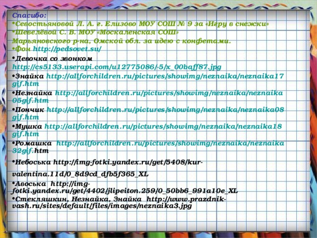 Спасибо: Севостьяновой Л. А. г. Елизово МОУ СОШ № 9 за «Игру в снежки» Шевелёвой С. В. МОУ «Москаленская СОШ» Марьяновского р-на, Омской обл. за идею с конфетами. Фон http://pedsovet.su/ Девочка со звонком http://cs5133.userapi.com/u12775086/-5/x_00baff87.jpg Знайка http :// allforchildren . ru / pictures / showimg / neznaika / neznaika 17 gif . htm  Незнайка http :// allforchildren . ru / pictures / showimg / neznaika / neznaika 05 gif . htm  Пончик http :// allforchildren . ru / pictures / showimg / neznaika / neznaika 08 gif . htm  Мушка http :// allforchildren . ru / pictures / showimg / neznaika / neznaika 18 gif . htm Ромашка http :// allforchildren . ru / pictures / showimg / neznaika / neznaika 32 gif . htm  Небоська http://img-fotki.yandex.ru/get/5408/kur-valentina.11d/0_8d9cd_dfb5f365_XL  Авоська http://img-fotki.yandex.ru/get/4402/jlipeiton.259/0_50bb6_991a10e_XL Стекляшкин, Незнайка, Знайка http://www.prazdnik-vash.ru/sites/default/files/images/neznaika3.jpg 