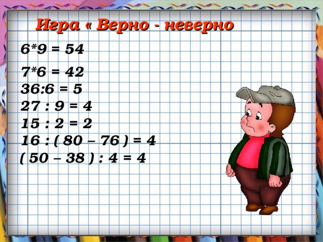 Игра « Верно - неверно 6*9 = 54 7*6 = 42 36:6 = 5 27 : 9 = 4 15 : 2 = 2 16 : ( 80 – 76 ) = 4 ( 50 – 38 ) : 4 = 4 