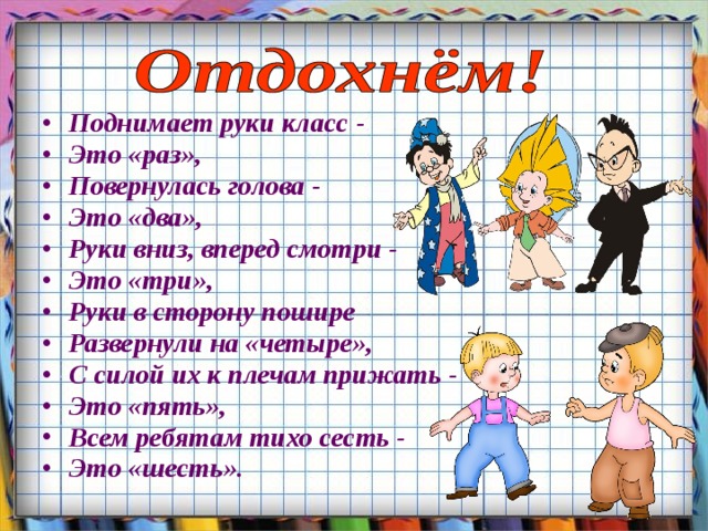 Поднимает руки класс - Это «раз», Повернулась голова - Это «два», Руки вниз, вперед смотри - Это «три», Руки в сторону пошире Развернули на «четыре», С силой их к плечам прижать - Это «пять», Всем ребятам тихо сесть - Это «шесть».  