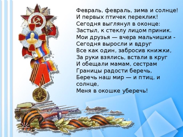 Февраль, февраль, зима и солнце!  И первых птичек переклик!  Сегодня выглянул в оконце:  Застыл, к стеклу лицом приник.  Мои друзья — вчера мальчишки -  Сегодня выросли и вдруг  Все как один, забросив книжки,  За руки взялись, встали в круг  И обещали мамам, сестрам  Границы радости беречь,  Беречь наш мир — и птиц, и солнце,  Меня в окошке уберечь! 