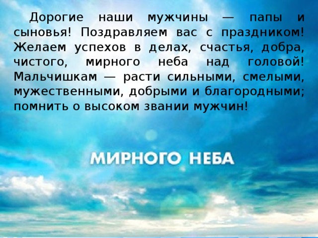  Дорогие наши мужчины — папы и сыновья! Поздравляем вас с праздником! Желаем успехов в делах, счастья, добра, чистого, мирного неба над головой! Мальчишкам — расти сильными, смелыми, мужественными, добрыми и благородными; помнить о высоком звании мужчин! 
