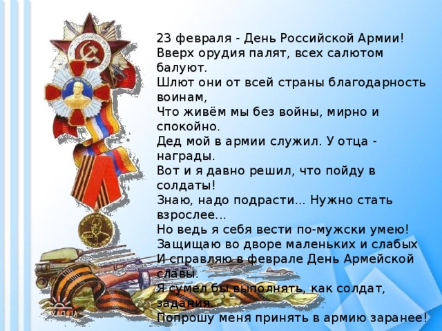 23 февраля - День Российской Армии!  Вверх орудия палят, всех салютом балуют.  Шлют они от всей страны благодарность воинам,  Что живём мы без войны, мирно и спокойно.  Дед мой в армии служил. У отца - награды.  Вот и я давно решил, что пойду в солдаты!  Знаю, надо подрасти... Нужно стать взрослее...  Но ведь я себя вести по-мужски умею!  Защищаю во дворе маленьких и слабых  И справляю в феврале День Армейской славы.  Я сумел бы выполнять, как солдат, задания.  Попрошу меня принять в армию заранее! 