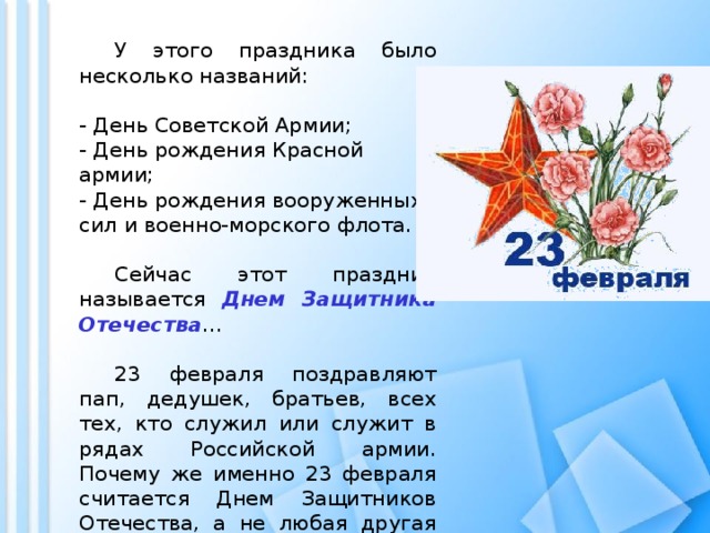  У этого праздника было несколько названий:  - День Советской Армии;  - День рождения Красной армии;  - День рождения вооруженных сил и военно-морского флота.    Сейчас этот праздник называется Днем Защитника Отечества …  23 февраля поздравляют пап, дедушек, братьев, всех тех, кто служил или служит в рядах Российской армии. Почему же именно 23 февраля считается Днем Защитников Отечества, а не любая другая дата? 