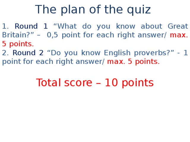 The plan of the quiz 1 .  Round 1 “What do you know about Great Britain?” – 0,5 point for each right answer/ max. 5 points . 2 . Round 2 “Do you know English proverbs?” - 1 point for each right answer / max. 5 points . Total score – 10 points 
