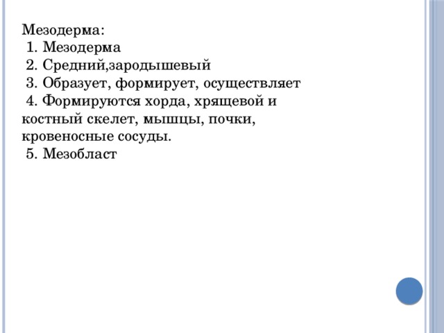 Мезодерма:  1. Мезодерма  2. Средний,зародышевый  3. Образует, формирует, осуществляет  4. Формируются хорда, хрящевой и костный скелет, мышцы, почки, кровеносные сосуды.  5. Мезобласт 
