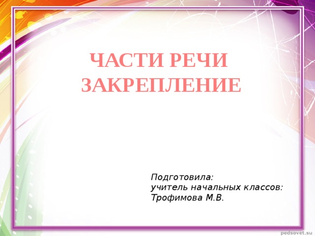 ЧАСТИ РЕЧИ ЗАКРЕПЛЕНИЕ Подготовила: учитель начальных классов: Трофимова М.В. 