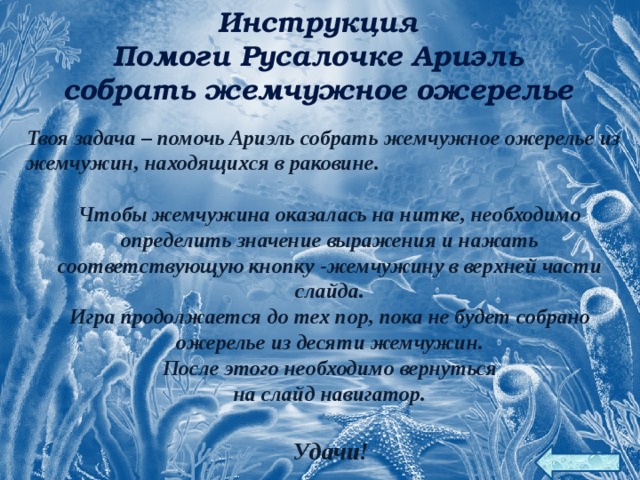 Инструкция Помоги Русалочке Ариэль собрать жемчужное ожерелье Твоя задача – помочь Ариэль собрать жемчужное ожерелье из жемчужин, находящихся в раковине.  Чтобы жемчужина оказалась на нитке, необходимо определить значение выражения и нажать соответствующую кнопку -жемчужину в верхней части слайда. Игра продолжается до тех пор, пока не будет собрано ожерелье из десяти жемчужин. После этого необходимо вернуться на слайд навигатор.   Удачи! 18 
