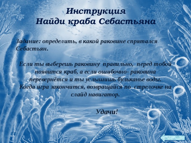 Инструкция Найди краба Себастьяна Задание: определить, в какой раковине спрятался Себастьян.  Если ты выберешь раковину правильно, перед тобой появится краб, а если ошибочно- раковина перевернётся и ты услышишь бульканье воды. Когда игра закончится, возвращайся по стрелочке на слайд навигатор.   Удачи! 18 