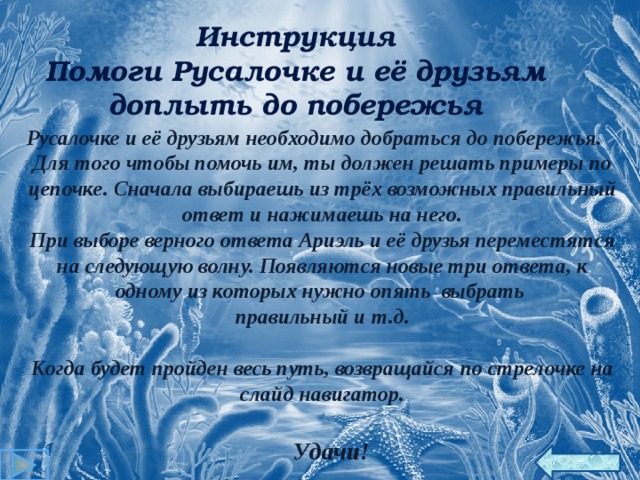 Инструкция Помоги Русалочке и её друзьям доплыть до побережья Русалочке и её друзьям необходимо добраться до побережья. Для того чтобы помочь им, ты должен решать примеры по цепочке. Сначала выбираешь из трёх возможных правильный ответ и нажимаешь на него. При выборе верного ответа Ариэль и её друзья переместятся на следующую волну. Появляются новые три ответа, к одному из которых нужно опять выбрать правильный и т.д.  Когда будет пройден весь путь, возвращайся по стрелочке на слайд навигатор.   Удачи! 18 