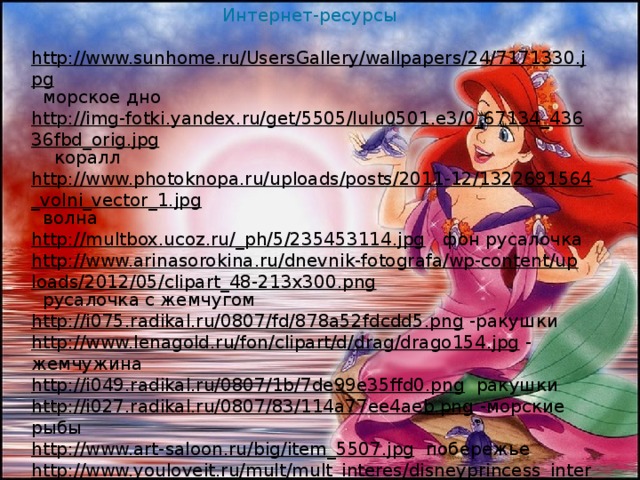 Интернет-ресурсы http://www.sunhome.ru/UsersGallery/wallpapers/24/7171330.jpg  морское дно http://img-fotki.yandex.ru/get/5505/lulu0501.e3/0_67134_43636fbd_orig.jpg  коралл http://www.photoknopa.ru/uploads/posts/2011-12/1322691564_volni_vector_1.jpg  волна http://multbox.ucoz.ru/_ph/5/235453114.jpg  фон русалочка http://www.arinasorokina.ru/dnevnik-fotografa/wp-content/uploads/2012/05/clipart_48-213x300.png  русалочка с жемчугом http://i075.radikal.ru/0807/fd/878a52fdcdd5.png  -ракушки http://www.lenagold.ru/fon/clipart/d/drag/drago154.jpg  - жемчужина http://i049.radikal.ru/0807/1b/7de99e35ffd0.png  ракушки http://i027.radikal.ru/0807/83/114a77ee4aeb.png  -морские рыбы http://www.art-saloon.ru/big/item_5507.jpg  побережье http://www.youloveit.ru/mult/mult_interes/disneyprincess_interes/3805-istoriya-rusalochki-ariel-v-kartinkah.html  картинка Ариэль и её друзья http://crosti.ru/patterns/00/02/48/6e2edf2e18/preview.jpg  краб Себастьян http://dl6.glitter-graphics.net/pub/1011/1011406u6o3fvybei.gif  Русалочка на дне http://luxsait.net/uploads/posts/2012-12/thumbs/1355217001_shqr5xoa3yfo1tv.jpeg  русалочка на дельфине http://ws-soft.ru/uploads/posts/2012-12/1355217179_nwo03hnyftjztzx.jpeg  Русалочка и её друзья http://www.graycell.ru/picture/big/flaunder.jpg  -рыбка Флиппер 