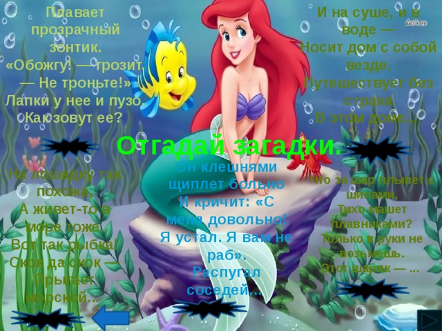 И на суше, и в воде — Плавает прозрачный зонтик. «Обожгу! — грозит. — Не троньте!» Носит дом с собой везде. Лапки у нее и пузо. Путешествует без страха Как зовут ее? В этом доме... Отгадай загадки. Медуза Черепаха Он клешнями щиплет больно И кричит: «С меня довольно! Я устал. Я вам не раб». Распугал соседей... На лошадку так похожа, А живет-то в море тоже. Вот так рыбка! Скок да скок — Прыгает морской... Что за шар плывет с шипами, Тихо машет плавниками? Только в руки не возьмешь. Этот шарик — ... Рыба-еж Краб Конек 