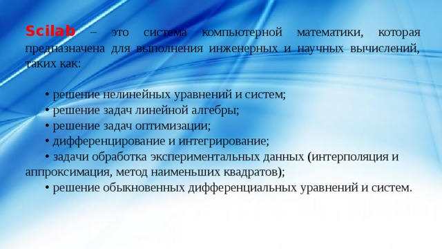 Scilab – это система компьютерной математики, которая предназначена для выполнения инженерных и научных вычислений, таких как: • решение нелинейных уравнений и систем; • решение задач линейной алгебры; • решение задач оптимизации; • дифференцирование и интегрирование; • задачи обработка экспериментальных данных (интерполяция и аппроксимация, метод наименьших квадратов); • решение обыкновенных дифференциальных уравнений и систем. 