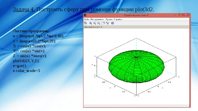 Задача 4. Построить сферу при помощи функции plot3d2. Листинг программы: u = linspace(-%pi/2,%pi/2,40); v = linspace(0,2*%pi,20); X = cos(u) '*cos(v); Y = cos(u) '*sin(v); Z = sin(u) '*ones(v); plot3d2(X,Y,Z); e=gce(); e.color_mode=3 