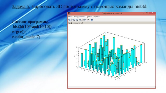 Задача 5. Нарисовать 3D гистограмму c помощью команды hist3d. Листинг программы.  hist3d(10*rand(10,10)) e=gce(); e.color_mode=7; 