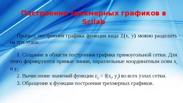 Построение трехмерных графиков в Scilab   Процесс построения графика функции вида Z(x, y) можно разделить на три этапа: 1. Создание в области построения графика прямоугольной сетки. Для этого формируются прямые линии, параллельные координатным осям x i и y j . 2. Вычисление значений функции z ij = f(x i , y j ) во всех узлах сетки. 3. Обращение к функции построения трехмерных графиков. 