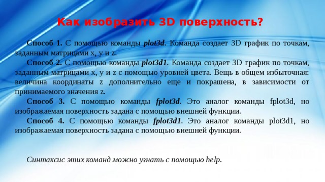Как изобразить 3D поверхность? Способ 1. С помощью команды plot3d . Команда создает 3D график по точкам, заданным матрицами x, y и z. Способ 2. С помощью команды plot3d1 . Команда создает 3D график по точкам, заданным матрицами x, y и z с помощью уровней цвета. Вещь в общем избыточная: величина координаты z дополнительно еще и покрашена, в зависимости от принимаемого значения z. Способ 3. С помощью команды fplot3d . Это аналог команды fplot3d, но изображаемая поверхность задана с помощью внешней функции. Способ 4. С помощью команды fplot3d1 . Это аналог команды plot3d1, но изображаемая поверхность задана с помощью внешней функции. Синтаксис этих команд можно узнать с помощью help. 
