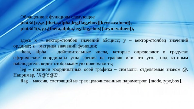 Обращение к функциям следующее: plot3d(x,y,z,[theta,alpha,leg,flag,ebox][keyn=valuen]), plot3d1(x,y,z,[theta,alpha,leg,flag,ebox][keyn=valuen]),  здесь x – вектор-столбец значений абсцисс; y – вектор-столбец значений ординат; z – матрица значений функции; theta, alpha – действительные числа, которые определяют в градусах сферические координаты угла зрения на график или это угол, под которым наблюдатель видит отображаемую поверхность; leg – подписи координатных осей графика – символы, отделяемые знаком @. Например, ’X@Y@Z’. flag – массив, состоящий из трех целочисленных параметров: [mode,type,box]. 