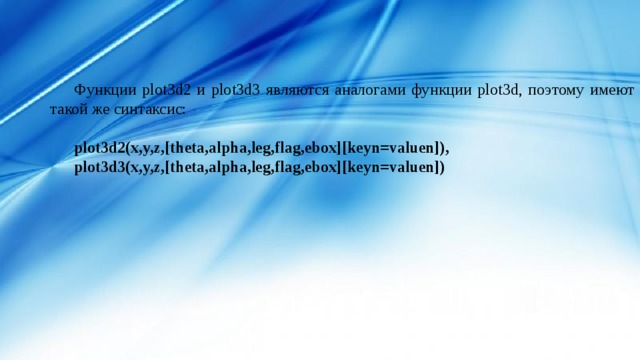 Функции plot3d2 и plot3d3 являются аналогами функции plot3d, поэтому имеют такой же синтаксис: plot3d2(x,y,z,[theta,alpha,leg,flag,ebox][keyn=valuen]), plot3d3(x,y,z,[theta,alpha,leg,flag,ebox][keyn=valuen]) 