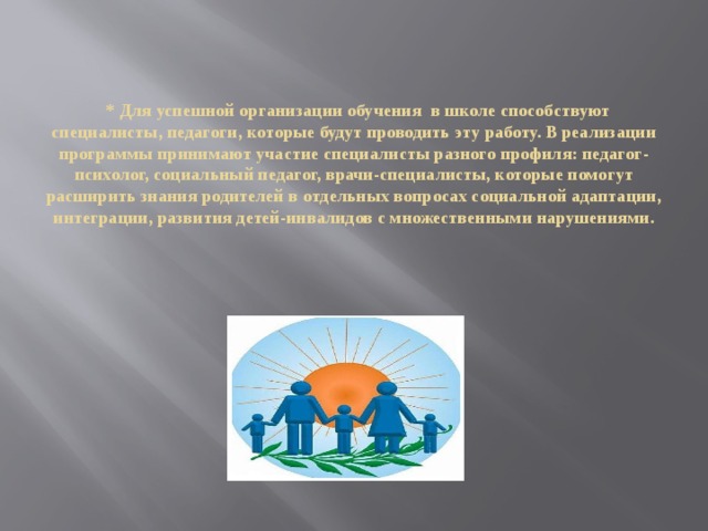 * Для успешной организации обучения в школе способствуют специалисты, педагоги, которые будут проводить эту работу. В реализации программы принимают участие специалисты разного профиля: педагог-психолог, социальный педагог, врачи-специалисты, которые помогут расширить знания родителей в отдельных вопросах социальной адаптации, интеграции, развития детей-инвалидов с множественными нарушениями.       