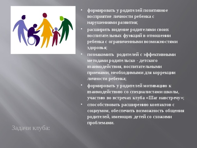 формировать у родителей позитивное восприятие личности ребенка с нарушениями развития; расширить видение родителями своих воспитательных функций в отношении ребенка с ограниченными возможностями здоровья; познакомить  родителей с эффективными методами родительско - детского взаимодействия, воспитательными приемами, необходимыми для коррекции личности ребенка; формировать у родителей мотивацию к взаимодействию со специалистами школы, участию во встречах клуба «Шаг навстречу»; способствовать расширению контактов с социумом, обеспечить возможность общения родителей, имеющих детей со схожими проблемами.