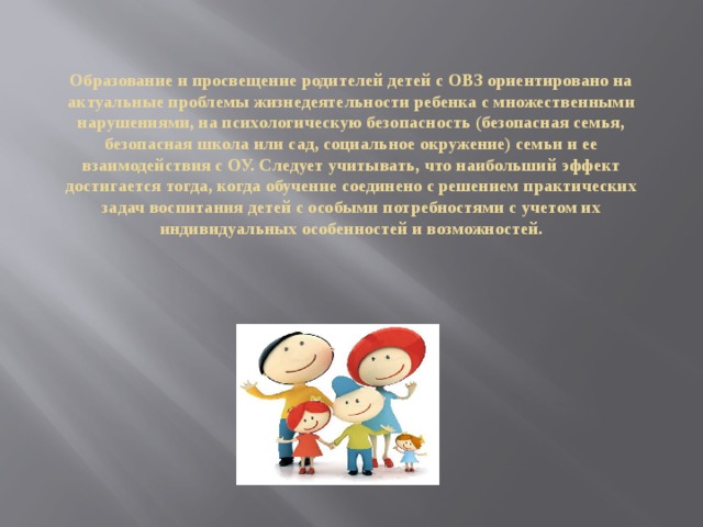 Образование и просвещение родителей детей с ОВЗ ориентировано на актуальные проблемы жизнедеятельности ребенка с множественными нарушениями, на психологическую безопасность (безопасная семья, безопасная школа или сад, социальное окружение) семьи и ее взаимодействия с ОУ. Следует учитывать, что наибольший эффект достигается тогда, когда обучение соединено с решением практических задач воспитания детей с особыми потребностями с учетом их индивидуальных особенностей и возможностей.