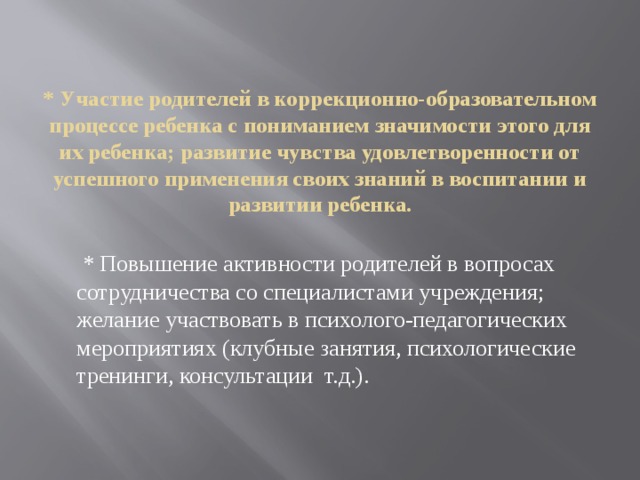 * Участие родителей в коррекционно-образовательном процессе ребенка с пониманием значимости этого для их ребенка; развитие чувства удовлетворенности от успешного применения своих знаний в воспитании и развитии ребенка.    * Повышение активности родителей в вопросах сотрудничества со специалистами учреждения; желание участвовать в психолого-педагогических мероприятиях (клубные занятия, психологические тренинги, консультации  т.д.).