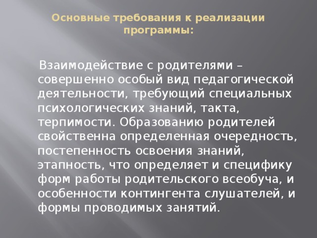 Основные требования к реализации программы:    Взаимодействие с родителями – совершенно особый вид педагогической деятельности, требующий специальных психологических знаний, такта, терпимости. Образованию родителей свойственна определенная очередность, постепенность освоения знаний, этапность, что определяет и специфику форм работы родительского всеобуча, и особенности контингента слушателей, и формы проводимых занятий.