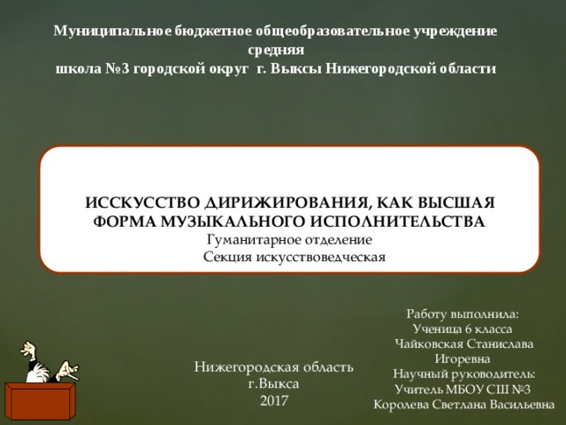 Муниципальное бюджетное общеобразовательное учреждение средняя школа №3 городской округ г. Выксы Нижегородской области   ИССКУССТВО ДИРИЖИРОВАНИЯ, КАК ВЫСШАЯ ФОРМА МУЗЫКАЛЬНОГО ИСПОЛНИТЕЛЬСТВА Гуманитарное отделение  Секция искусствоведческая Работу выполнила: Ученица 6 класса Чайковская Станислава Игоревна Научный руководитель: Учитель МБОУ СШ №3 Королева Светлана Васильевна Нижегородская область г.Выкса 2017 