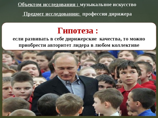 Объектом исследования : музыкальное искусство  Предмет исследования: профессия дирижера Гипотеза : если развивать в себе дирижерские качества, то можно приобрести авторитет лидера в любом коллективе  