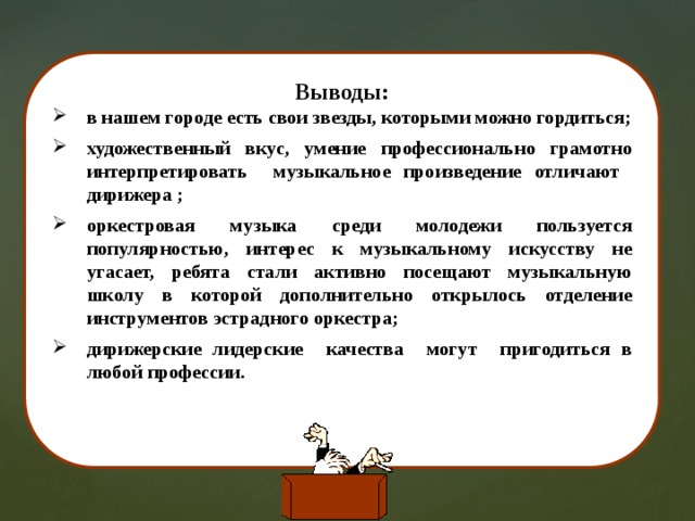 Выводы: в нашем городе есть свои звезды, которыми можно гордиться; художественный вкус, умение профессионально грамотно интерпретировать музыкальное произведение отличают дирижера ; оркестровая музыка среди молодежи пользуется популярностью, интерес к музыкальному искусству не угасает, ребята стали активно посещают музыкальную школу в которой дополнительно открылось отделение инструментов эстрадного оркестра; дирижерские лидерские качества могут пригодиться в любой профессии.    