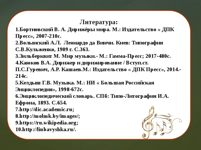 Литература: 1.Бортновский В. А. Дирижёры мира. М.: Издательство « ДПК Пресс», 2007-210с. 2.Волынский А.Л. Леонардо да Винчи. Киев: Типография С.В.Кульженко, 1909 г. С.363. 3.Зильберквит М. Мир музыки.- М.: Гамма-Пресс; 2017-480с. 4.Каюков В.А. Дирижер и дирижирование / Вступ.ст. П.С.Гуревич, А.Р. Кашаев.М.: Издательство « ДПК Пресс», 2014.-214с. 5.Келдыш Г.В. Музыка. М.: НИ « Большая Российская Энциклопедия», 1998-672с. 6.Энциклопедический словарь. СПб: Типо-Литография И.А. Ефрона, 1893. С.654. 7.http://dic.academic.ru; 8.http://molmk.by/images/; 9.https://ru.wikipedia.org; 10.http://liubavyshka.ru/. 